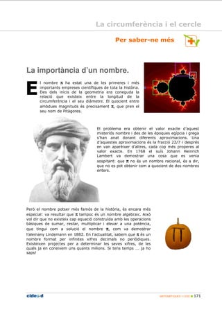 MATEMÀTIQUES 1r ESO 171
E
La importància d’un nombre.
l nombre ππππ ha estat una de les primeres i més
importants empreses científiques de tota la història.
Des dels inicis de la geometria era coneguda la
relació que existeix entre la longitud de la
circumferència i el seu diàmetre. El quocient entre
ambdues magnituds és precisament ππππ, que pren el
seu nom de Pitàgores.
El problema era obtenir el valor exacte d’aquest
misteriós nombre i des de les èpoques egípcia i grega
s’han anat donant diferents aproximacions. Una
d’aquestes aproximacions és la fracció 22/7 i després
en van aparèixer d’altres, cada cop més properes al
valor exacte. En 1768 el suís Johann Heinrich
Lambert va demostrar una cosa que es venia
sospitant: que ππππ no és un nombre racional, és a dir,
que no es pot obtenir com a quocient de dos nombres
enters.
Però el nombre potser més famós de la història, és encara més
especial: va resultar que ππππ tampoc és un nombre algebraic. Això
vol dir que no existeix cap equació construïda amb les operacions
bàsiques de sumar, restar, multiplicar i elevar a una potència,
que tingui com a solució el nombre ππππ, com va demostrar
l’alemany Lindemann en 1882. En l’actualitat, sabem que ππππ és un
nombre format per infinites xifres decimals no periòdiques.
Existeixen projectes per a determinar les seves xifres, de les
quals ja en coneixem uns quants milions. Si tens temps ... ja ho
saps!
Per saber-ne més
La circumferència i el cercle
 
