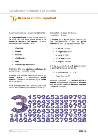 172 MATEMÀTIQUES 1r ESO
Recorda el més important
La circumferència i els seus elements.
La circumferència és una figura plana en
la qual tots els seus punts estan a la
mateixa distància del centre. Els seus
elements més importants són:
• el centre
• el radi
• la corda
• el diàmetre
• l’arc
• la semicircumferència
Distingim diferents posicions relatives de
punts, rectes i circumferències.
Existeix una relació fonamental entre un
angle central i el corresponent angle
inscrit: l’amplitud del primer és el doble
de la del segon.
Com a conseqüència de l’anterior, tot angle
inscrit en una semicircumferència és recte.
El cercle i els seus elements.
Longituds i àrees.
El cercle és la figura plana formada per
una circumferència i tots els punts
interiors a ella. Les figures circulars són:
• el sector circular
• el segment circular
• la zona circular
• la corona circular
• el trapezi circular
Si R és la longitud del radi podem obtenir
el perímetre i l’àrea del cercle:
• el perímetre és RL ⋅π⋅= 2
• l’àrea és 2
RA ⋅π=
Aquestes fórmules i la proporcionalitat
directa ens permeten conèixer la longitud
dels arcs i les àrees de sectors, corones
i trapezis circulars.
La circumferència i el cercle
 