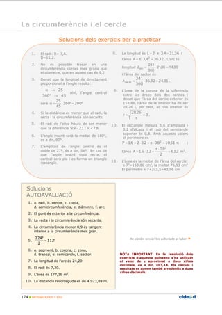 174 MATEMÀTIQUES 1r ESO
Solucions dels exercicis per a practicar
8. La longitud és 3621432 ,,L =⋅π⋅= i
l’àrea 323643 2
,,A =⋅π= . L’arc té
longitud 30,1436,21
360
241
=⋅=arcL
i l’àrea del sector és
31243236
360
241
,,A torsec =⋅= .
9. L’àrea de la corona és la diferència
entre les àrees dels dos cercles i
donat que l’àrea del cercle exterior és
153,86, l’àrea de la interior ha de ser
28,26 i, per tant, el radi interior és
3
2628
=
π
=
,
r .
10. El rectangle mesura 1,6 d’amplada i
3,2 d’alçada i el radi del semicercle
superior és 0,8. Amb aquests valors
el perímetre és
51108023261 2
,,,,P =⋅π+⋅+= m i
l’àrea 126
2
80
2361
2
,
,
,,A =
⋅π
+⋅= m2
.
11. L’àrea és la meitat de l’àrea del cercle:
π 72
=153,86 cm2
, la meitat 76,93 cm2
El perímetre π 7+2π3,5=43,96 cm
1. El radi: R= 7,6.
D=15,2.
2. No és possible traçar en una
circumferència cordes més grans que
el diàmetre, que en aquest cas és 9,2.
3. Donat que la longitud és directament
proporcional a l’angle resulta:
45360
25
→
→α
º
així, l’angle central
serà ºº 200360
45
25
=⋅=α
4. Si la distància és menor que el radi, la
recta i la circumferència són secants.
5. El radi de l’altra haurà de ser menor
que la diferència 1299 ,, − : 87,R <
6. L’angle inscrit serà la meitat de 160º,
és a dir, 80º.
7. L’amplitud de l’angle central és el
doble de 27º, és a dir, 54º. En cas de
que l’angle inscrit sigui recte, el
central serà pla i es forma un triangle
rectangle.
Solucions
AUTOAVALUACIÓ
1. a. radi, b. centre, c. corda,
d. semicircumferència, e. diàmetre, f. arc.
2. El punt és exterior a la circumferència.
3. La recta i la circumferència són secants.
4. La circumferència menor 0,9 és tangent
interior a la circumferència més gran.
5. º
º
112
2
224
=
6. a. segment, b. corona, c. zona,
d. trapezi, e. semicercle, f. sector.
7. La longitud de l’arc és 24,29.
8. El radi és 7,30.
9. L’àrea és 177,19 m2
.
10. La distància recorreguda és de 4 923,89 m.
No oblidis enviar les activitats al tutor
NOTA IMPORTANT: En la resolució dels
exercicis d’aquesta quinzena s’ha utilitzat
el valor de ππππ aproximat a dues xifres
decimals, és a dir, ππππ≈3,14. Els càlculs i
resultats es donen també arrodonits a dues
xifres decimals.
La circumferència i el cercle
 