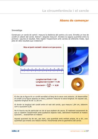 MATEMÀTIQUES 1r ESO 157
La circumferència i el cercle
Abans de començar
Investiga
Construeix un cercle de cartró i mesura la distància del centre a la vora. Enrotlla un tros de
cordill al voltant del cercle. Estira’l i després mesura’l. Divideix la segona quantitat entre la
primera i apunta el resultat. Pots repetir l’experiment amb cercles de diferents mides. Què
pots dir dels resultats que s’obtenen?
El disc de la figura té un cordill enrotllat al llarg de la seva vora exterior. Al desenrotllar
el cordill (a la figura apareix en blau), podrem mesurar la seva longitud. En aquest cas,
aquesta longitud és de 11,56 cm.
Al dividir la longitud del cordill entre el radi del cercle, que mesura 1,84 cm, obtenim
com a quocient 6,28.
No hi hauria res de particular en tot el que acabem de veure. El realment sorprenent és
que si repetim l'experiment amb qualsevol objecte rodó, obtindrem finalment el mateix
quocient... exactament el mateix!
Aquest quocient ha de ser, per tant, una quantitat amb entitat pròpia, és a dir, una
quantitat que tindrà una relació íntima i fonamental amb la geometria del cercle.
 