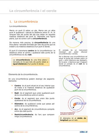 158 MATEMÀTIQUES 1r ESO
1. La circumferència
La circumferència.
Marca un punt O sobre un pla. Marca ara un altre
punt A qualsevol i calcula la distància entre O i A. Si
cerques tots els punts del pla que estan en aquesta
mateixa distància del punt O, obtindràs una figura
plana, que es coneix com a circumferència.
De manera més precisa, la circumferència és una
línia plana i tancada formada per tots els punts que es
troben a la mateixa distància d'un punt O donat.
El punt O s’anomena centre de la circumferència i la
distància entre el centre i qualsevol dels punts de la
circumferència es diu radi.
La circumferència és una línia plana i
tancada en la que tots els punts estan a
igual distància d’un punto O donat.
El compàs és un instrument
necessari per poder dibuixar
circumferències i cercles.
Per a dibuixar una circumferència cal
situar la punta del compàs sobre un
punt i, amb l’obertura que desitgem,
fer-lo girar. L’obertura que li haguem
donat al compàs és el radi de la
circumferència.
El diàmetre té el doble de
longitud que el radi.
Elements de la circumferència.
En una circumferència podem distingir els següents
elements:
• Centre: és el punt situat en el seu interior que
es troba a la mateixa distància de qualsevol
punt de la circumferència.
• Radi: és el segment que uneix qualsevol punt
de la circumferència amb el centre.
• Corda: és el segment que uneix dos punts
qualssevol de la circumferència.
• Diàmetre: és qualsevol corda que passa pel
centre de la circumferència.
• Arc: és el segment de circumferència comprés
entre dos dels punts.
• Semicircumferència: és l’arc que compren
mitja circumferència.
La circumferència i el cercle
 