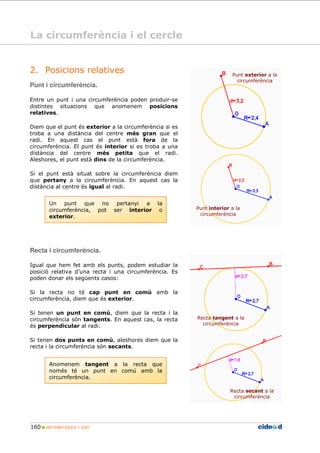 160 MATEMÀTIQUES 1r ESO
Un punt que no pertanyi a la
circumferència, pot ser interior o
exterior.
2. Posicions relatives
Punt i circumferència.
Entre un punt i una circumferència poden produir-se
distintes situacions que anomenem posicions
relatives.
Diem que el punt és exterior a la circumferència si es
troba a una distància del centre més gran que el
radi. En aquest cas el punt està fora de la
circumferència. El punt és interior si es troba a una
distància del centre més petita que el radi.
Aleshores, el punt està dins de la circumferència.
Si el punt està situat sobre la circumferència diem
que pertany a la circumferència. En aquest cas la
distància al centre és igual al radi.
Punto exterior a
la circunferencia
Punt interior a la
circumferència
Recta i circumferència.
Igual que hem fet amb els punts, podem estudiar la
posició relativa d’una recta i una circumferència. Es
poden donar els següents casos:
Si la recta no té cap punt en comú amb la
circumferència, diem que és exterior.
Si tenen un punt en comú, diem que la recta i la
circumferència són tangents. En aquest cas, la recta
és perpendicular al radi.
Si tenen dos punts en comú, aleshores diem que la
recta i la circumferència són secants.
Anomenem tangent a la recta que
només té un punt en comú amb la
circumferència.
Recta tangent a la
circumferència
Recta secant a la
circumferència
Punt exterior a la
circumferència
La circumferència i el cercle
 