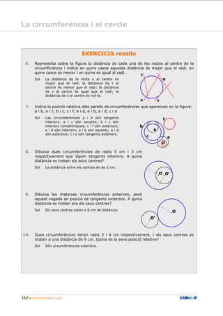 162 MATEMÀTIQUES 1r ESO
EXERCICIS resolts
6. Representa sobre la figura la distància de cada una de les rectes al centre de la
circumferència i indica en quins casos aquesta distància és major que el radi, en
quins casos és menor i en quins és igual al radi.
Sol La distància de la recta u al centre és
major que el radi; la distància de t al
centre és menor que el radi; la distància
de v al centre és igual que el radi; la
distància de s al centre és nul la.
7. Indica la posició relativa dels parells de circumferències que apareixen en la figura:
a i b, a i c, b i c, c i f, e i d, e i b, a i d, c i e
Sol Las circumferències a i b són tangents
interiors; a i c són secants; b i c són
interiors concèntriques; c i f són exteriors;
e i d són interiors; e i b són secants; a i d
són exteriors; c i e són tangents exteriors.
8. Dibuixa dues circumferències de radis 5 cm i 3 cm
respectivament que siguin tangents interiors. A quina
distància es troben els seus centres?
Sol La distància entre els centres és de 2 cm.
9. Dibuixa les mateixes circumferències anteriors, però
aquest vegada en posició de tangents exteriors. A quina
distància es troben ara els seus centres?
Sol Els seus centres estan a 8 cm de distància.
10. Dues circumferències tenen radis 3 i 4 cm respectivament, i els seus centres es
troben a una distància de 9 cm. Quina és la seva posició relativa?
Sol Són circumferències exteriors.
La circumferència i el cercle
 