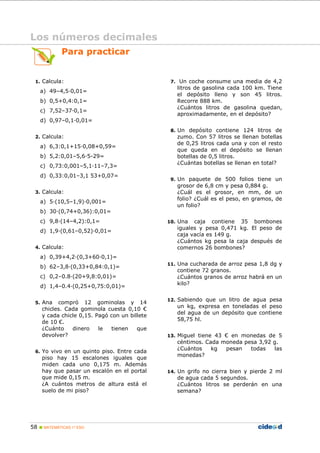 58 MATEMÁTICAS 1º ESO
Para practicar
1. Calcula:
a) 49–4,5 0,01=
b) 0,5+0,4:0,1=
c) 7,52–37 0,1=
d) 0,97–0,1 0,01=
2. Calcula:
a) 6,3:0,1+15 0,08+0,59=
b) 5,2:0,01–5,6 5-29=
c) 0,73:0,001–5,1 11–7,3=
d) 0,33:0,01–3,1 53+0,07=
3. Calcula:
a) 5 (10,5–1,9) 0,001=
b) 30 (0,74+0,36):0,01=
c) 9,8 (14–4,2):0,1=
d) 1,9 (0,61–0,52) 0,01=
4. Calcula:
a) 0,39+4,2 (0,3+60 0,1)=
b) 62–3,8 (0,33+0,84:0,1)=
c) 0,2–0.8 (20+9,8:0,01)=
d) 1,4–0.4 (0,25+0,75:0,01)=
5. Ana compró 12 gominolas y 14
chicles. Cada gominola cuesta 0,10 €
y cada chicle 0,15. Pagó con un billete
de 10 €.
¿Cuánto dinero le tienen que
devolver?
6. Yo vivo en un quinto piso. Entre cada
piso hay 15 escalones iguales que
miden cada uno 0,175 m. Además
hay que pasar un escalón en el portal
que mide 0,15 m.
¿A cuántos metros de altura está el
suelo de mi piso?
7. Un coche consume una media de 4,2
litros de gasolina cada 100 km. Tiene
el depósito lleno y son 45 litros.
Recorre 888 km.
¿Cuántos litros de gasolina quedan,
aproximadamente, en el depósito?
8. Un depósito contiene 124 litros de
zumo. Con 57 litros se llenan botellas
de 0,25 litros cada una y con el resto
que queda en el depósito se llenan
botellas de 0,5 litros.
¿Cuántas botellas se llenan en total?
9. Un paquete de 500 folios tiene un
grosor de 6,8 cm y pesa 0,884 g.
¿Cuál es el grosor, en mm, de un
folio? ¿Cuál es el peso, en gramos, de
un folio?
10. Una caja contiene 35 bombones
iguales y pesa 0,471 kg. El peso de
caja vacía es 149 g.
¿Cuántos kg pesa la caja después de
comernos 26 bombones?
11. Una cucharada de arroz pesa 1,8 dg y
contiene 72 granos.
¿Cuántos granos de arroz habrá en un
kilo?
12. Sabiendo que un litro de agua pesa
un kg, expresa en toneladas el peso
del agua de un depósito que contiene
58,75 hl.
13. Miguel tiene 43 € en monedas de 5
céntimos. Cada moneda pesa 3,92 g.
¿Cuántos kg pesan todas las
monedas?
14. Un grifo no cierra bien y pierde 2 ml
de agua cada 5 segundos.
¿Cuántos litros se perderán en una
semana?
Los números decimales
 