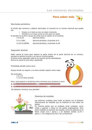 MATEMÁTICAS 1º ESO 59
Para saber más
Decimales periódicos
Al dividir dos números y obtener decimales, el cociente es un número decimal que puede
ser:
• Exacto si el resto es cero en algún momento.
• Periódico si el resto nunca es cero pero se repite.
El periodo es la cifra o grupo de cifras que se repiten en el cociente.
1:4=0,25 decimal exacto.
5:3=1,666… decimal periódico, el periodo es 6.
13:22=0,59090… decimal periódico, el periodo es 90
Separador decimal
Debe usarse la coma para separar la parte entera de la parte decimal de un número,
aunque se admite el punto y se usa en muchos países.
El punto como separador está en la mayoría de las calculadoras.
Nunca se usará la coma alta o apóstrofe.
Prohibido dividir entre cero
Porque dividir es repartir y no tiene sentido repartir entre nada.
No confundas:
• 0:1=0
• 1:0 no tiene sentido
Pero, ¿qué pasaría si dividimos entre números muy cercanos a cero?
1: 0,000000000000000001=100000000000000000
1: 0,000000000000000000000000001=100000000000000000000000000
¡Se obtienen números muy grandes!
Sistemas de medidas
Las distintas unidades para medir se fijaron con el Sistema
Internacional de medidas que es habitual en casi todos los
países.
En muchos países aún se emplean otras unidades, como
millas o galones o libras en los países anglosajones. Pero
estas medidas no siempre son iguales, como los galones en el
Reino Unido (4,5 l aprox.) y en Estados Unidos (3,75 l
aprox.). ¿Te imaginas los líos y las confusiones?
Los números decimales
 