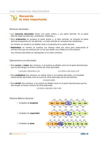 60 MATEMÁTICAS 1º ESO
Recuerda
lo más importante
Números decimales
• Los números decimales tienen una parte entera y una parte decimal. En la parte
decimal están las décimas, centésimas, milésimas,...
• Para ordenarlos se compara la parte entera y, si ésta coincide, se compara la parte
decimal empezando por las décimas, y si ésta coincide se comparan las centésimas...
Un número no cambia si se añaden ceros a la derecha de su parte decimal.
• Redondear un número es sustituir sus últimas cifras por ceros pero observando la
primera cifra que se sustituye por si hay que añadir una unidad a la cifra anterior.
Los números decimales se representan en la recta numérica.
Operaciones con decimales
• Para sumar y restar dos números, si es preciso se añaden ceros en la parte decimal para
que los dos tengan el mismo número de cifras decimales.
1,5+0,03=1,50+0,03=1,53 1,5−0,03=1,50−0,03=1,47
• Para multiplicar dos números, se realiza como si no hubiese decimales y el resultado
tendrá tantos decimales como la suma de cifras decimales de los dos factores.
1,5 0,03=0,045
• Para dividir dos números, si es preciso se añaden ceros en la parte decimal para que los
dos tengan el mismo número de cifras decimales.
1,5:0,03=1,50:0,03=150:3=50
Sistema Métrico Decimal
Unidades de longitud
Unidades de capacidad
Unidades de peso
Los números decimales
 