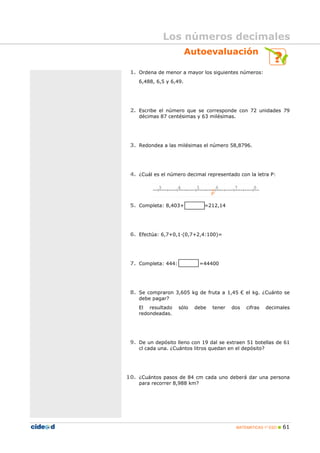 MATEMÁTICAS 1º ESO 61
Autoevaluación
1. Ordena de menor a mayor los siguientes números:
6,488, 6,5 y 6,49.
2. Escribe el número que se corresponde con 72 unidades 79
décimas 87 centésimas y 63 milésimas.
3. Redondea a las milésimas el número 58,8796.
4. ¿Cuál es el número decimal representado con la letra P:
5. Completa: 8,403+ =212,14
6. Efectúa: 6,7+0,1 (0,7+2,4:100)=
7. Completa: 444: =44400
8. Se compraron 3,605 kg de fruta a 1,45 € el kg. ¿Cuánto se
debe pagar?
El resultado sólo debe tener dos cifras decimales
redondeadas.
9. De un depósito lleno con 19 dal se extraen 51 botellas de 61
cl cada una. ¿Cuántos litros quedan en el depósito?
10. ¿Cuántos pasos de 84 cm cada uno deberá dar una persona
para recorrer 8,988 km?
Los números decimales
 