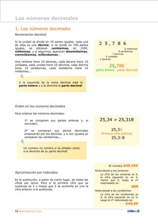 52 MATEMÁTICAS 1º ESO
1. Los números decimales
Numeración decimal
Si la unidad se divide en 10 partes iguales, cada una
de ellas es una décima; si se divide en 100 partes
iguales, se obtienen centésimas, en 1000,
milésimas; y si seguimos, aparecen diezmilésimas,
cienmilésimas, millonésimas...
Una centena tiene 10 decenas, cada decena tiene 10
unidades, cada unidad tiene 10 décimas, cada décima
tiene 10 centésimas, cada centésima tiene 10
milésimas...
Orden en los números decimales
Para ordenar los números decimales:
1º se comparan sus partes enteras y, si
coinciden,
2º se comparan sus partes decimales
empezando por las décimas, y si son iguales se
comparan las centésimas,...
Aproximación por redondeo
Es la sustitución, a partir de cierto lugar, de todas las
cifras por ceros. Pero si la primera cifra que se
sustituye es 5 o mayor que 5 se aumenta en uno la
cifra anterior a la sustituida.
Los números decimales
2 5 , 7 8 6
6 milésimas
8 centésimas
7 décimas
5 unidades
2 decenas
25,786
parte entera parte decimal
25,34 > 25,318
25,34
Primera cifra distinta
25,318
El número 649,595
Redondeado a las centenas:
La cifra de las centenas es 6,
la cifra siguiente es un 4,
menor que 5, luego el nº
redondeado es:
600
Redondeado a las centésimas:
La cifra de las centésimas es
9, la cifra siguiente es un 5,
luego el nº redondeado es:
649,60
A la izquierda de la coma decimal está la
parte entera y a la derecha la parte decimal
Un número no cambia si se añaden ceros
a la derecha de su parte decimal
Un número no cambia si se añaden ceros
a la derecha de su parte decimal
 