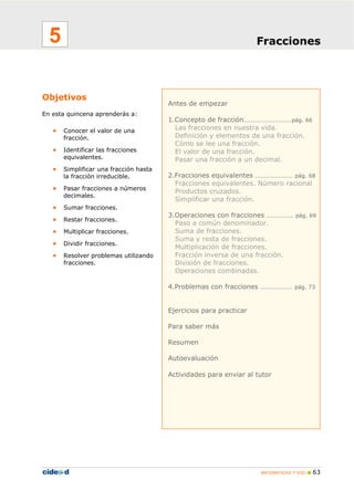 MATEMÁTICAS 1º ESO 63
Antes de empezar
1.Concepto de fracción………………………pág. 66
Las fracciones en nuestra vida.
Definición y elementos de una fracción.
Cómo se lee una fracción.
El valor de una fracción.
Pasar una fracción a un decimal.
2.Fracciones equivalentes ………………… pág. 68
Fracciones equivalentes. Número racional
Productos cruzados.
Simplificar una fracción.
3.Operaciones con fracciones …………… pág. 69
Paso a común denominador.
Suma de fracciones.
Suma y resta de fracciones.
Multiplicación de fracciones.
Fracción inversa de una fracción.
División de fracciones.
Operaciones combinadas.
4.Problemas con fracciones ……………… pág. 73
Ejercicios para practicar
Para saber más
Resumen
Autoevaluación
Actividades para enviar al tutor
Objetivos
En esta quincena aprenderás a:
• Conocer el valor de una
fracción.
• Identificar las fracciones
equivalentes.
• Simplificar una fracción hasta
la fracción irreducible.
• Pasar fracciones a números
decimales.
• Sumar fracciones.
• Restar fracciones.
• Multiplicar fracciones.
• Dividir fracciones.
• Resolver problemas utilizando
fracciones.
Fracciones5
 