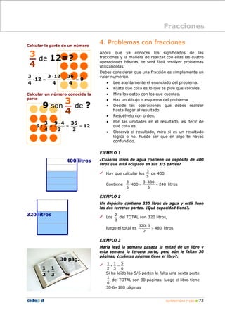 MATEMÁTICAS 1º ESO 73
Calcular la parte de un número
Calcular un número conocida la
parte
4. Problemas con fracciones
Ahora que ya conoces los significados de las
fracciones y la manera de realizar con ellas las cuatro
operaciones básicas, te será fácil resolver problemas
utilizándolas.
Debes considerar que una fracción es simplemente un
valor numérico.
• Lee atentamente el enunciado del problema.
• Fíjate qué cosa es lo que te pide que calcules.
• Mira los datos con los que cuentas.
• Haz un dibujo o esquema del problema
• Decide las operaciones que debes realizar
hasta llegar al resultado.
• Resuélvelo con orden.
• Pon las unidades en el resultado, es decir de
qué cosa es.
• Observa el resultado, mira si es un resultado
lógico o no. Puede ser que en algo te hayas
confundido.
EJEMPLO 1
¿Cuántos litros de agua contiene un depósito de 400
litros que está ocupado en sus 3/5 partes?
Hay que calcular los
5
3
de 400
Contiene 240
5
4003
400
5
3
=
⋅
=⋅ litros
EJEMPLO 2
Un depósito contiene 320 litros de agua y está lleno
las dos terceras partes. ¿Qué capacidad tiene?.
Los
3
2
del TOTAL son 320 litros,
luego el total es 480
2
3320
=
⋅
litros
EJEMPLO 3
María leyó la semana pasada la mitad de un libro y
esta semana la tercera parte, pero aún le faltan 30
páginas, ¿cuántas páginas tiene el libro?.
6
5
3
1
2
1
=+
Si ha leído las 5/6 partes le falta una sexta parte
6
1
del TOTAL son 30 páginas, luego el libro tiene
30·6=180 páginas
Fracciones
3
4
de 12=?
9
4
36
4
123
12
4
3
==
⋅
=⋅
12
3
36
3
49
4
3
:9 ==
⋅
=
Fracciones
3
4
9 son de ?
400 litros
320 litros
3
1
2
1
+
30 pág.
 