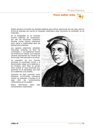MATEMÁTICAS 1º ESO 75
Para saber más
Desde siempre el hombre ha utilizado palabras para indicar particiones de una cosa, pero la
forma de expresar por escrito en lenguaje matemático esas fracciones ha cambiado, se ha
mejorado.
En la antigüedad no se conocían
buenos sistemas de numeración,
por ello las fracciones recibieron
durante mucho tiempo notaciones
poco claras e inadecuadas para las
aplicaciones prácticas.
Los egipcios solamente utilizaban
fracciones unitarias, es decir de
numerador 1. Los babilonios fueron
los primeros en utilizar una notación
racional expresando los números de
forma algo más parecida a la actual.
La expresión de una fracción
poniendo el numerador arriba y el
denominador abajo se la debemos a
los hindúes, pero ellos no ponían
entre ambos la raya horizontal que
ponemos en la actualidad, esa raya
se la debemos a los árabes.
Leonardo de Pisa, conocido como
Fibonacci (1175-1240) contribuyó
mucho en extender a Europa en el
siglo XIII los conocimientos
matemáticos de los árabes.
Busca información sobre este
extraordinario matemático.
Fracciones
 