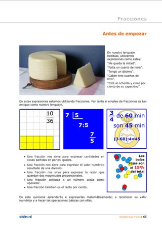 MATEMÁTICAS 1º ESO 65
Antes de empezar
En nuestro lenguaje
habitual, utilizamos
expresiones como éstas:
"Me queda la mitad".
"Falta un cuarto de hora".
"Tengo un décimo".
"Caben tres cuartos de
litro".
"Está al ochenta y cinco por
ciento de su capacidad".
En estas expresiones estamos utilizando fracciones. Por tanto el empleo de fracciones es tan
antiguo como nuestro lenguaje.
• Una fracción nos sirve para expresar cantidades en
cosas partidas en partes iguales.
• Una fracción nos sirve para expresar el valor numérico
resultado de una división.
• Una fracción nos sirve para expresar la razón que
guardan dos magnitudes proporcionales.
• Una fracción aplicada a un número actúa como
operador.
• Una fracción también es el tanto por ciento.
En esta quincena aprenderás a expresarlas matemáticamente, a reconocer su valor
numérico y a hacer las operaciones básicas con ellas.
Fracciones
de 60 min
son 45 min
(3·60):4=45
36
10
Las
bolas
rojas son
el 15%
del total
7 5
7:5
7
5
3
4
 