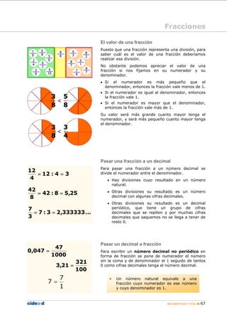 MATEMÁTICAS 1º ESO 67
El valor de una fracción
Puesto que una fracción representa una división, para
saber cuál es el valor de una fracción deberíamos
realizar esa división.
No obstante podemos apreciar el valor de una
fracción si nos fijamos en su numerador y su
denominador.
• Si el numerador es más pequeño que el
denominador, entonces la fracción vale menos de 1.
• Si el numerador es igual al denominador, entonces
la fracción vale 1.
• Si el numerador es mayor que el denominador,
entonces la fracción vale más de 1.
Su valor será más grande cuanto mayor tenga el
numerador, y será más pequeño cuanto mayor tenga
el denominador.
Pasar una fracción a un decimal
Para pasar una fracción a un número decimal se
divide el numerador entre el denominador.
• Hay divisiones cuyo resultado en un número
natural.
• Otras divisiones su resultado es un número
decimal con algunas cifras decimales.
• Otras divisiones su resultado es un decimal
periódico, que tiene un grupo de cifras
decimales que se repiten y por muchas cifras
decimales que saquemos no se llega a tener de
resto 0.
Pasar un decimal a fracción
Para escribir un número decimal no periódico en
forma de fracción se pone de numerador el número
sin la coma y de denominador el 1 seguido de tantos
0 como cifras decimales tenga el número decimal.
Fracciones
25,58:42
8
42
==
...333333,23:7
3
7
==
34:12
4
12
==
1000
47
047,0 =
100
321
21,3 =
8
5
8
3
<
4
3
8
3
<
• Un número natural equivale a una
fracción cuyo numerador es ese número
y cuyo denominador es 1.1
7
7 =
 