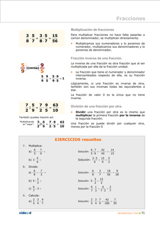 MATEMÁTICAS 1º ESO 71
EJERCICIOS resueltos
7. Multiplica:
a) =
9
7
·
5
6
Solución:
15
14
45
42
95
76
==
⋅
⋅
b) =⋅
6
5
3 Solución:
2
5
6
15
6
53
==
⋅
8. Divide:
a) =
3
7
:
8
6
Solución:
28
9
56
18
7
3
8
6
==⋅
b) =
3
2
:5 Solución:
2
15
2
3
5 =⋅
c) =3:
7
6
Solución:
7
2
37
6
3
1
7
6
=
⋅
=⋅
9. Calcula:
a)
7
9
:
4
3
5
2
⋅ Solución:
30
7
180
42
9
7
4
3
5
2
==⋅⋅
También puedes hacerlo así:
Multiplicando
en “aspa”:
Multiplicación de fracciones
Para multiplicar fracciones no hace falta pasarlas a
común denominador, se multiplican directamente.
• Multiplicamos sus numeradores y lo ponemos de
numerador, multiplicamos sus denominadores y lo
ponemos de denominador.
Fracción inversa de una fracción.
La inversa de una fracción es otra fracción que al ser
multiplicada por ella da la fracción unidad.
• La fracción que tiene el numerador y denominador
intercambiados respecto de ella, es su fracción
inversa.
Lógicamente, si una fracción es inversa de otra,
también son sus inversas todas las equivalentes a
esa.
La fracción de valor 0 es la única que no tiene
inversa.
División de una fracción por otra.
• Dividir una fracción por otra es lo mismo que
multiplicar la primera fracción por la inversa de
la segunda fracción.
Una fracción se puede dividir por cualquier otra,
menos por la fracción 0
Fracciones
56
15
78
53
7
5
8
3
=
⋅
⋅
=⋅
10
63
5
9
2
7
9
5
:
2
7
=⋅=
5
9
9
5
inversas
1
59
95
5
9
9
5
=
⋅
⋅
=⋅
10
63
52
97
9
5
:
2
7
=
⋅
⋅
=
 