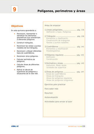 MATEMÁTICAS 1º ESO 133
Antes de empezar
1.Líneas poligonales…………………………… pág. 136
Definición y tipos. Polígonos
2.Triángulos ……………………………………… pág. 136
Elementos y clasificación
Construcción de triángulos
Rectas y puntos notables
3.Cuadriláteros ………………………………… pág. 141
Elementos y clasificación
Paralelogramos
4.Polígonos regulares ……………………… pág. 143
Definición
Construcción
5.Perímetros y áreas ………………………… pág. 145
Definición. Medir áreas
Unidades de superficie
5.Áreas de polígonos ……………………… pág. 147
Áreas de cuadriláteros
Áreas de triángulos
Áreas de polígonos regulares
Áreas de polígonos irregulares
Ejercicios para practicar
Para saber más
Resumen
Autoevaluación
Actividades para enviar al tutor
Objetivos
En esta quincena aprenderás a:
• Reconocer, representar e
identificar los elementos
geométricos que caracterizan
a diferentes polígonos.
• Construir triángulos.
• Reconocer las rectas y puntos
notables de los triángulos.
• Reconocer y dibujar diferentes
tipos de cuadriláteros.
• Reconocer otros polígonos.
• Calcular perímetros de
polígonos.
• Calcular áreas de diferentes
polígonos.
• Aplicar el cálculo de
superficies de polígonos a
situaciones de la vida real.
Polígonos, perímetros y áreas9
 