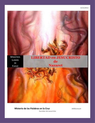 13/5/2012




MINISTROS          LIBERTAD en JESUCRISTO
 LLAMAS
   DE
                             de
 FUEGO                    Nazaret




   Misterio de las Palabras en la Cruz              JMMontesH
                           Servidor de Jesucristo
 