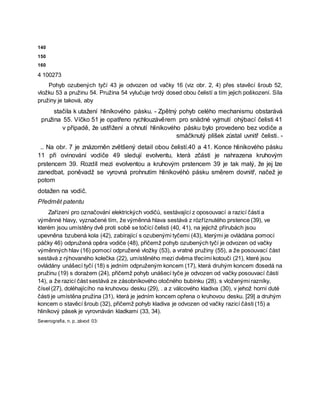 140
150
160
4 100273
Pohyb ozubených tyčí 43 je odvozen od vačky 16 (viz obr. 2, 4) přes stavěcí šroub 52,
vložku 53 a pružinu 54. Pružina 54 vylučuje tvrdý dosed obou čelistí a tím jejich poškození. Síla
pružiny je taková, aby
stačila k utažení hliníkového pásku. - Zpětný pohyb celého mechanismu obstarává
pružina 55. Víčko 51 je opatřeno rychlouzávěrem pro snädné vyjmutí ohýbací čelisti 41
v případě, že ustřižení a ohnutí hliníkového pásku bylo provedeno bez vodiče a
smáčknutý plíšek zůstal uvnitř čelisti. -
.. Na obr. 7 je znázorněn zvětšený detail obou čelistí.40 a 41. Konce hliníkového pásku
11 při ovinování vodiče 49 sledují evolventu, která zčásti je nahrazena kruhovým
prstencem 39. Rozdíl mezi evolventou a kruhovým prstencem 39 je tak malý, že jej lze
zanedbat, poněvadž se vyrovná prohnutím hliníkovéhò pásku směrem dovnitř, načež je
potom
dotažen na vodič.
Předmět patentu
Zařízení pro označování elektrických vodičů, sestávající z oposouvací a razicí části a
výměnné hlavy, vyznačené tím, že výměnná hlava sestává z rózříznutého prstence (39), ve
kterém jsou umístěny dvě proti sobě se točící čelisti (40, 41), na jejichž přírubách jsou
upevněna bzubená kola (42), zabírající s ozubenými tyčemi (43), kterými je ovládána pomocí
páčky 46) odpružená opěra vodiče (48), přičemž pohyb ozubených tyčí je odvozen od vačky
výměnných hlav (16) pomocí odpružené vložky (53), a vratné pružiny (55), a že posouvací část
sestává z rýhovaného kolečka (22), umístěného mezi dvěma třecími kotouči (21), které jsou
ovládány unášecí tyčí (18) s jedním odpruženým koncem (17), která druhým koncem đosedá na
pružinu (19) s dorażem (24), přičemž pohyb unášecí tyče je odvozen od vačky posouvací části
14), a že razicí část sestává ze zásobníkového otočného bubínku (28). s vloženými razníky,
čísel (27), doléhajícího na kruhovou desku (29), . a z válcového kladiva (30), v jehož horní duté
části je umístěna pružina (31), která je jedním koncem opřena o kruhovou desku. [29] a druhým
koncem o stavěcí šroub (32), přičemž pohyb kladiva je odvozen od vačky razicí části (15) a
hliníkový pásek je vyrovnáván kladkami (33, 34).
Severografia, n. p, závod 03:
 