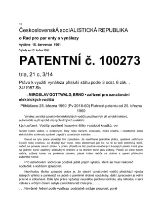 10
ČeskoslovenskÁ socIALISTICKÁ REPUBLIKA
o Rad pro par enty a vynálezy
vydáno 15. července 1961
Vyloženo 15. ledna 1961
PATENTNÍ č. 100273
tria, 21 c, 3/14
Právo k využití vynálezu přísluší státu podle 3 odst. 6 zák. .
34/1957 Sb.
: MIROSLAV GOTTWALD,BRNO • zařízenípro označování
elektrickýchvodičů
Přihlášeno 25. března 1960 (Pv 2018-60) Platnost patentu od 25. března
1960
Vynález se týká označování elektrických vodičů používaných při výrobě traktorů,
automobilů a při výrobě různých strojních a elektric
kých zařízení. Vodičę, opatřené kovovými štítky v podobě kroužků, ovi
nutých kolem vodiče, s vyraženými čísly nebo různými značkami, může snadno, i neodborník podle
elektrického schématu správně zapojit k označeným svorkám. . . .
Dosud se tyto práce provádějí tím způsobem, že nastříhané jednotlivé plíšky, opatřené patřičným
číslem nebo značkou, se vkládají buď rovné, nebo předehnuté pod lis, na ně se vloží elektrický vodič,
načež se provede ovinutí plíšku. V jiném případě se též používá označených kovových pásků, které jsou
na jednom konci opatřeny podlouhlým otvorem a na druhém konci jsou zúženy. Pásek se ovine kolem
vodiče, zúžený konec se provlékne otvorem, pásek kolem vodiče se utáhne a upevní přehnutím
zúženého konce.
Pro označování vodičů se používá ještě jiných výlisků, které se musí nakoneč
společně s vodičem zpracovat.
Nevýhodou těchto způsobů práce je, že vlastní označování vodičů předchází výroba
různých výlisků a poněvadž se jedná o poměrně drobné součástky, další zpracování je velmi
pracné a zdlouhavé. Dále tyto práce výžadují neustálou pečlivou kontrolu, aby náhodou v sérii
výlisků s určitým číslem nebyla zamíchána též čísla jiná. . . . . .
. . . Navržené řešení podle vynálezu podstatně snižuje pracnost, poně
 