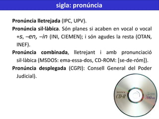 Pronúncia lletrejada (IPC, UPV).
Pronúncia sil·làbica. Són planes si acaben en vocal o vocal
+s, –en, –in (INI, CIEMEN); i són agudes la resta (OTAN,
INEF).
Pronúncia combinada, lletrejant i amb pronunciació
sil·làbica (MSDOS: ema-essa-dos, CD-ROM: [se-de-róm]).
Pronúncia desplegada (CGPJ): Consell General del Poder
Judicial).
sigla: pronúncia
 
