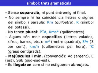 - Sense separació, ni punt entremig ni final.
- No sempre hi ha coincidència lletres o signes
del símbol i paraula: Km (quilòetre), K (símbol
del potassi).
- No tenen plural: PTA, Kms* (quilòmetres)
- Alguns són molt específics (lletres volades,
xifres, barres, etc.): m2
(metre quadrat), 3% (3
per cent), km/h (quilòmetres per hora), °C
(graus centígrads).
- Majúscules i min. (convenció): Ag (argent), E
(est), SSE (sud-sud-est).
- Es llegeixen com si no estigueren abreujats.
símbol: trets gramaticals
 