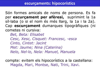 Són formes amicals de noms de persona. Es fa
per escurçament per afèresi, suprimint la 1a
síl·laba (o si el nom és més llarg, la 1a i la 2a).
Cap escurçament dumarques tipogràfiques (ni
cometes ni cursiva:
Bet, Beta: Elisabet
Cesc, Xesc, Cisquet: Francesc, -esca
Cinto, Cintet: Jacint
Met: Jaume; Nina (Caterina)
Nelo, Nel·lo, Nela: Manuel, Manuela
compte: evitem els hipocorístics a la castellana:
Magda, Mari, Montse, Nati, Trini, Xavi.
escurçaments: hipocorístics
 