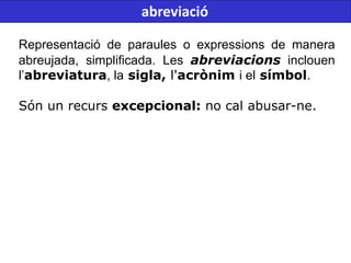 Representació de paraules o expressions de manera
abreujada, simplificada. Les abreviacions inclouen
l’abreviatura, la sigla, l'acrònim i el símbol.
Són un recurs excepcional: no cal abusar-ne.
abreviació
 