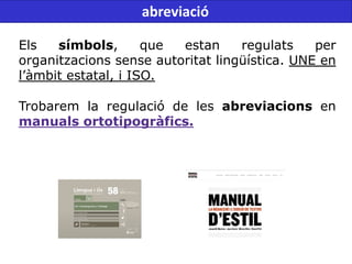 Els símbols, que estan regulats per
organitzacions sense autoritat lingüística. UNE en
l’àmbit estatal, i ISO.
Trobarem la regulació de les abreviacions en
manuals ortotipogràfics.
abreviació
 