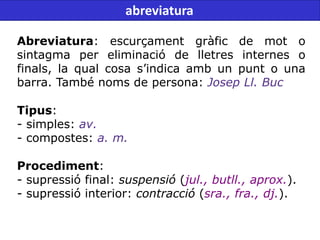 Abreviatura: escurçament gràfic de mot o
sintagma per eliminació de lletres internes o
finals, la qual cosa s’indica amb un punt o una
barra. També noms de persona: Josep Ll. Buc
Tipus:
- simples: av.
- compostes: a. m.
Procediment:
- supressió final: suspensió (jul., butll., aprox.).
- supressió interior: contracció (sra., fra., dj.).
abreviatura
 