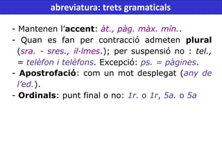 - Mantenen l’accent: àt., pàg. màx. mín..
- Quan es fan per contracció admeten plural
(sra. - sres., il·lmes.); per suspensió no : tel.,
= telèfon i telèfons. Excepció: ps. = pàgines.
- Apostrofació: com un mot desplegat (any de
l’ed.).
- Ordinals: punt final o no: 1r. o 1r, 5a. o 5a
abreviatura: trets gramaticals
 