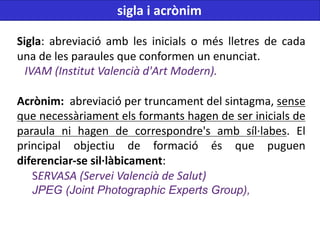 Sigla: abreviació amb les inicials o més lletres de cada
una de les paraules que conformen un enunciat.
IVAM (Institut Valencià d'Art Modern).
Acrònim: abreviació per truncament del sintagma, sense
que necessàriament els formants hagen de ser inicials de
paraula ni hagen de correspondre's amb síl·labes. El
principal objectiu de formació és que puguen
diferenciar-se sil·làbicament:
SERVASA (Servei Valencià de Salut)
JPEG (Joint Photographic Experts Group),
sigla i acrònim
 
