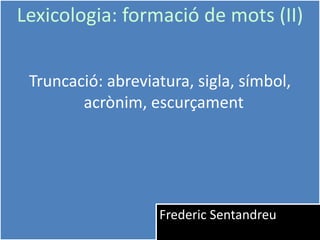1
Lexicologia: formació de mots (II)
Truncació: abreviatura, sigla, símbol,
acrònim, escurçament
Frederic Sentandreu
 