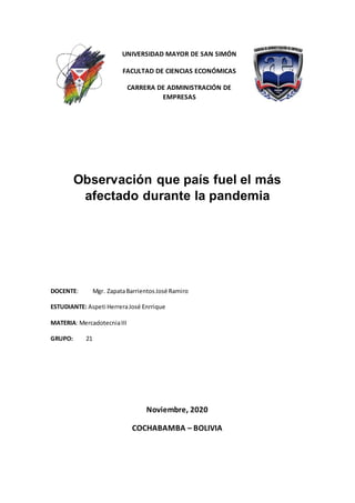 UNIVERSIDAD MAYOR DE SAN SIMÓN
FACULTAD DE CIENCIAS ECONÓMICAS
CARRERA DE ADMINISTRACIÓN DE
EMPRESAS
Observación que país fuel el más
afectado durante la pandemia
DOCENTE: Mgr. ZapataBarrientosJosé Ramiro
ESTUDIANTE: Aspeti HerreraJosé Enrrique
MATERIA: MercadotecniaIII
GRUPO: 21
Noviembre, 2020
COCHABAMBA – BOLIVIA
 