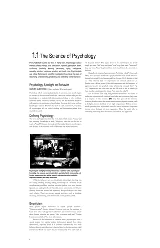 1.1 The Science of Psychology PSYCHOLOGY touches our lives in many ways. Psychology is about memory, stress, therapy, love, persuasion, hypnosis, perception, death, conformity, creativity, learning, personality, aging, intelligence, sexuality, emotion, happiness, wisdom, and much more. Psychologists use critical thinking and scientific investigation to achieve the goals of describing, understanding, predicting, and controlling human behavior. Psychology-Spotlight on Behavior SURVEY QUESTIONS: What is psychology? What are its goals? Psychology is both a science and a profession. As scientists, some psychologists do research to discover new knowledge. Others are teachers who pass this knowledge on to students. Still others apply psychology to solve problems in mental health, education, business, sports, law, and medicine. Later we will return to the profession of psychology. For now, let's focus on how knowledge is created. Whether they work in a lab, a classroom, or a clinic, all psychologists rely on critical thinking and information gained from scientific research. Defining Psychology The word psychology comes from the roots psyche, which means 
mind,
 and logos, meaning 
knowledge or study.
 However, when did you last see or touch a 
mind
? Because the mind can't be studied directly, psychology is now defined as the scientific study of behavior and mental processes. Psychologists are highly trained professionals. In addition to the psychological knowledge they possess, psychologists learn specialized skills in counseling and therapy, measurement and testing, research and experimentation, statistics, diagnosis, treatment, and many other areas. What does behavior refer to in the definition of psychology? Anything you do—eating, emailing, sleeping, talking, or sneezing—is a behavior. So are snowboarding, gambling, watching television, picking your nose, learning Spanish, and reading this book. Naturally, we are interested in overt behaviors (directly observable actions and responses). But psychologists also study covert behaviors. These are private, internal activities, such as thinking, dreaming, remembering, and other mental events (Jackson, 2008). Empiricism Many people regard themselves as expert 
people watchers.
 
Common-sense
 theories abound. However, you may be surprised to learn how often self-appointed authorities and common-sense beliefs about human behavior are wrong. Take a moment and read 
Testing Commonsense Beliefs
 for more information. Because of the limitations of common sense, psychologists have a special respect for empirical evidence (information gained from direct observation), especially when it is collected systematically. We study behavior directly and collect data (observed facts) so that we can draw valid conclusions. Would you say it's true, for instance, that 
You can't teach an old dog new tricks
? Why argue about it? As psychologists, we would simply get some 
old
 dogs and some 
new
 dogs (and some 
borrowed
 dogs and some 
blue
 dogs?) and then try to teach them all a new trick to find out! Basically, the empirical approach says, 
Let's take a look
 (Stanovich, 2007). Have you ever wondered if people become more hostile when it's blazing hot outside? John Simister and Cary Cooper (2005) decided to find out. They obtained data on temperatures and criminal activity in Los Angeles over a 4-year period. When air temperature and the frequency of aggravated assaults was graphed, a clear relationship emerged. (See • Fig. 1.1.) Temperatures and crime rates rise and fall more or less in parallel (so there may be something to the phrase 
hot under the collar
). Isn't the outcome of this study fairly predictable? Sometimes the results of studies are consistent with common knowledge, and sometimes they come as a surprise. In this instance, you may have guessed the outcome. However, hostile actions that require more extreme physical exertion, such as fistfights, become less likely at very high temperatures. Without systematically gathering data, we wouldn't know for sure if overheated Angelenos become more lethargic or more aggressive. Thus, the study tells us something interesting about frustration, discomfort, and aggression. Module 1.1 • IMKtHttl Ot H't«oi^T   ■CRITICAL THINKINGTesting Commonsense Beliefs It may appear that psychological research 
discovers
 what we already know from everyday experience. Why waste time and money confirming the obvious? Actually, commonsense beliefs are often wrong. See if you can tell which of the following commonsense beliefs i  are true and which are false (Landau S Bavaria, 2003). '.  • Babies love their mothers because mothers i'    fulfill their babies'physiological need for j    food. True or False? • Most humans use only 10 percent of their ;    potential brainpower. True or False? • Blind people have unusually sensitive organs of touch. True or False? The more motivated you are, the better you will do at solving a complex problem. True or False? The weight of evidence suggests the major cause of forgetting Is that memory traces decay as time passes. True or False? Psychotherapy has Its greatest success in the treatment of psychotic patients who have lost touch with reality. True or False? Personality tests reveal your basic motives, Including those you may not be aware of. True or False? To change people's behavior toward mem-bers of ethnic minority groups, we must first change their attitudes. True or False? It turns out that research has shown that all these commonsense beliefs are false. Yet rn a survey, all the beliefs were accepted as true by a large number of college students (Landau & Bavaria, 2003). How did you do? We can all benefit from being more reflective in evaluating our beliefs. It's valuable to apply your critical thinking skills by asking ^whether a belief makes logical sense. Can it be ■explained by any of the concepts in this book? Can you imagine what sort of study you could do that might yield evidence to get you closer to the truth? Critical Thinking boxes like this one will help you be more reflective and think critically about human behavior. -11-14 -17 < a S g. s • FIGURE 1.1 Results of an empirical study. The graph shows that aggravated assaults in Los Angeles become more likely as air temperature increases. This suggests that physical discomfort is associated with interpersonal hostility. (Data from Simister S Cooper, 2005.) 1 1h
t
t
t
t


t 
t
 t
 t   1i i i i iti i i i i't t i i r ii_ni ii t i r---i i i,[object Object]