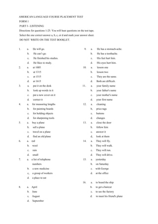 AMERICAN LANGUAGE COURSE PLACEMENT TEST
FORM 1
PART I - LISTENING
Directions for questions 1-25. You will hear questions on the test tape.
Select the one correct answer a, b, c, or d and mark your answer sheet.
DO NOT WRITE ON THE TEST BOOKLET.
1. a. He will go. 9. a. He has a stomach-ache.
b. He can’t go. b. He has a toothache.
c. He finished his studies. c. His feet hurt him.
d. He likes to study. d. His eyes hurt him.
2. a. at 1005 10. a. lesson one
b. at 1315 b. lesson two
c. at 1515 c. They are the same.
d. at 1615 d. Both are difficult.
3. a. put it on the desk 11. a. your family name
b. look up words in it b. your father's name
c. put a new cover on it c. your mother's name
d. correct it d. your first name
4. a. for measuring lengths 12. a. cleaning
b. for painting boards b, price tags
c. for holding objects c. buttons
d. for sharpening tools d. changes
5. a. buy a plane 13. a. close the door
b. sell a plane b. follow him
c. travel on a plane c. answer it
d. find an old plane d, look at them
6. a. red 14. a. They will fly.
b. wool b. They will walk.
c. rain c. They will run.
d. small d. They will drive.
7. a. a list of telephone 15. a. yesterday
numbers b. on Saturday
b. a new medicine c. with George
c, a group of workers d. at the office
d. a place to eat
16. a. to board the ship
8. a. April b. to get a haircut
b. June c. to see the factory
c. August d. to meet his friend's plane
d. September
 