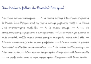 Qui trobes a faltar de l’escola? Per què?
Als meus amics i amigues. --- A la meva amiga i la meva professora
la Maria José. Perquè amb la meva amiga jugàvem molt i la Maria
José m’ensenyava molt Bé. --- A la meva amiga. --- A tots els
companys perquè jugàvem a amagar-nos. --- Les companyes perquè és
més divertit. ---Els meus amics perquè m’agrada jugar amb ells. ---
Als meus companys i la meva professora. --- Als meus amics perquè
hem estat molts dies sense veure’ns. --- A la meva millor amiga. ---
Als meu amic. --- Als meus amics perquè m’ho passo molt bé amb ells.
--- La profe i els meus companys perquè m’ho passo molt bé amb ells.
 