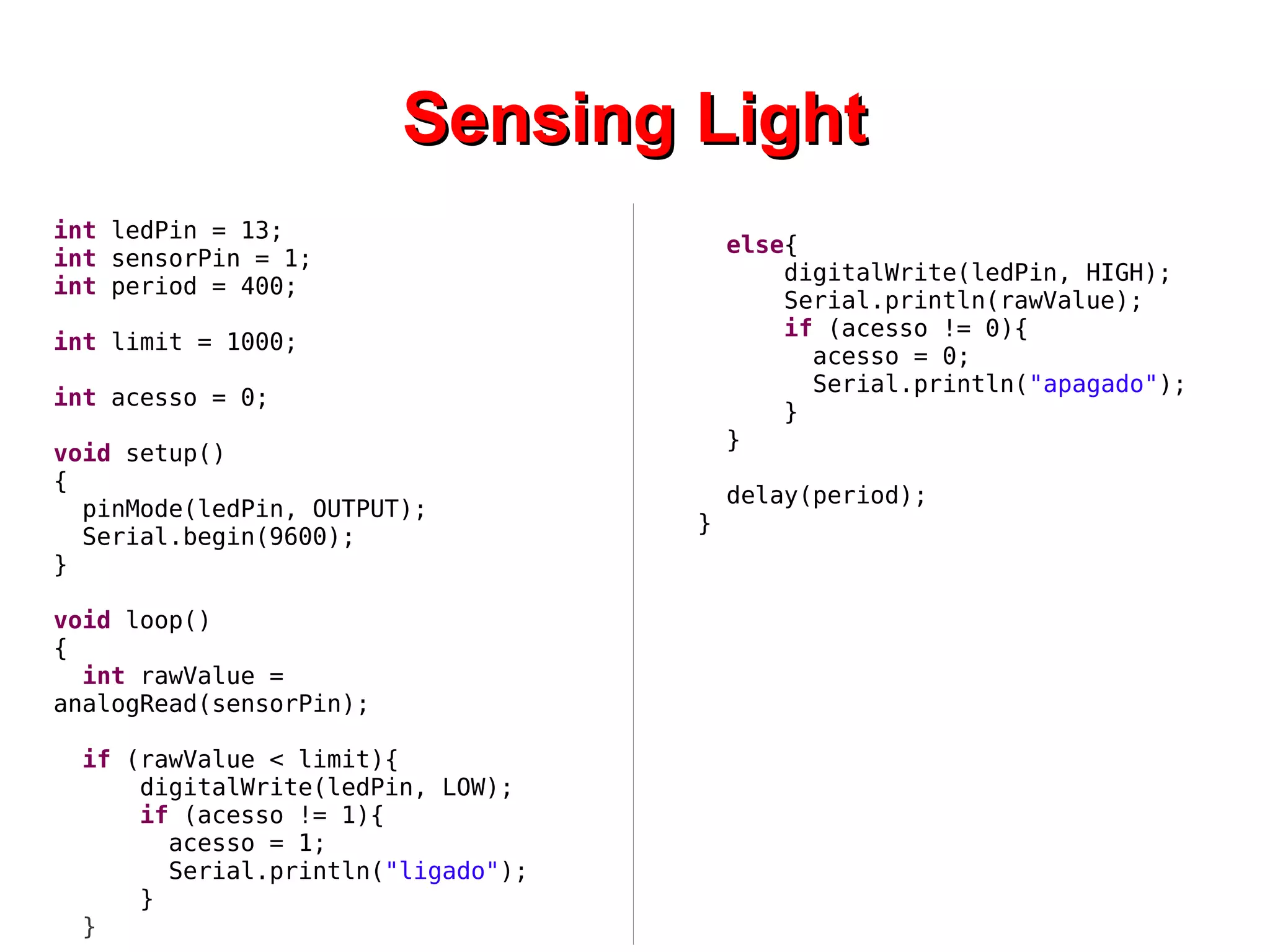 SSeennssiinngg LLiigghhtt 
int ledPin = 13; 
int sensorPin = 1; 
int period = 400; 
int limit = 1000; 
int acesso = 0; 
void setup() 
{ 
pinMode(ledPin, OUTPUT); 
Serial.begin(9600); 
} 
void loop() 
{ 
int rawValue = 
analogRead(sensorPin); 
if (rawValue < limit){ 
digitalWrite(ledPin, LOW); 
if (acesso != 1){ 
acesso = 1; 
Serial.println("ligado"); 
} 
} 
else{ 
digitalWrite(ledPin, HIGH); 
Serial.println(rawValue); 
if (acesso != 0){ 
acesso = 0; 
Serial.println("apagado"); 
} 
} 
delay(period); 
} 
 