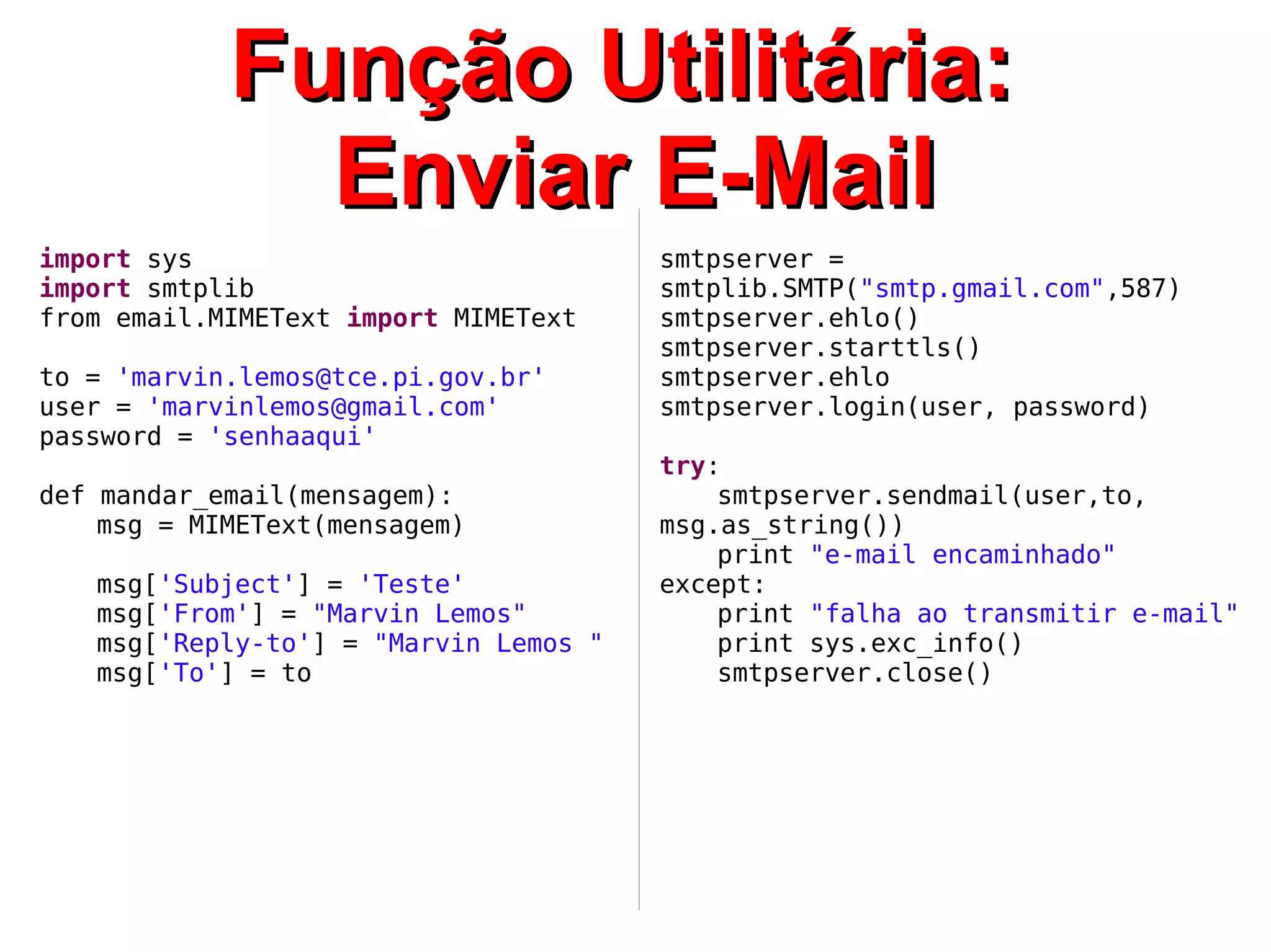 FFuunnççããoo UUttiilliittáárriiaa:: 
EEnnvviiaarr EE--MMaaiill 
import sys 
import smtplib 
from email.MIMEText import MIMEText 
to = 'marvin.lemos@tce.pi.gov.br' 
user = 'marvinlemos@gmail.com' 
password = 'senhaaqui' 
def mandar_email(mensagem): 
msg = MIMEText(mensagem) 
msg['Subject'] = 'Teste' 
msg['From'] = "Marvin Lemos" 
msg['Reply-to'] = "Marvin Lemos " 
msg['To'] = to 
smtpserver = 
smtplib.SMTP("smtp.gmail.com",587) 
smtpserver.ehlo() 
smtpserver.starttls() 
smtpserver.ehlo 
smtpserver.login(user, password) 
try: 
smtpserver.sendmail(user,to, 
msg.as_string()) 
print "e-mail encaminhado" 
except: 
print "falha ao transmitir e-mail" 
print sys.exc_info() 
smtpserver.close() 
 