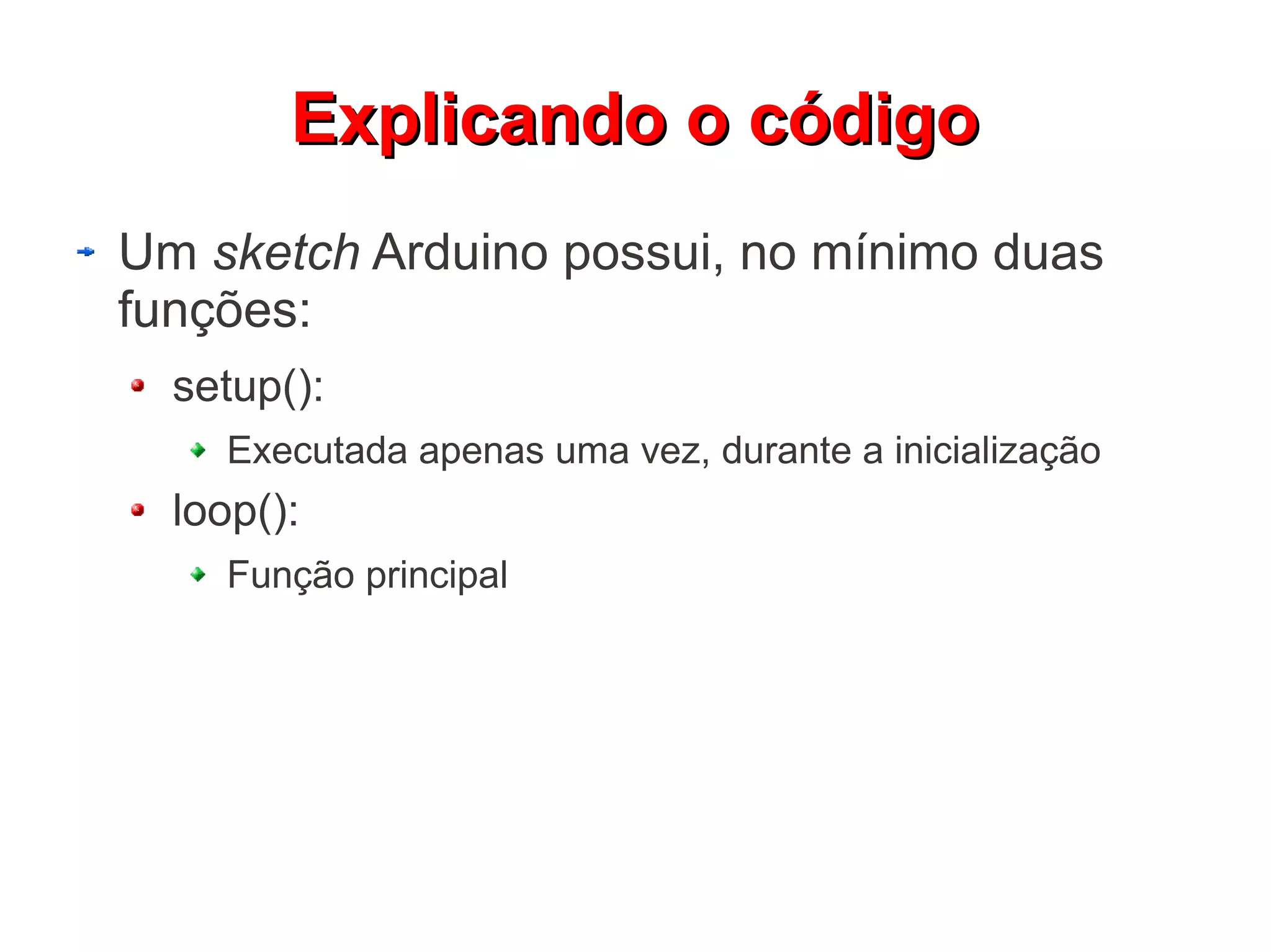 EExxpplliiccaannddoo oo ccóóddiiggoo 
Um sketch Arduino possui, no mínimo duas 
funções: 
setup(): 
Executada apenas uma vez, durante a inicialização 
loop(): 
Função principal 
 