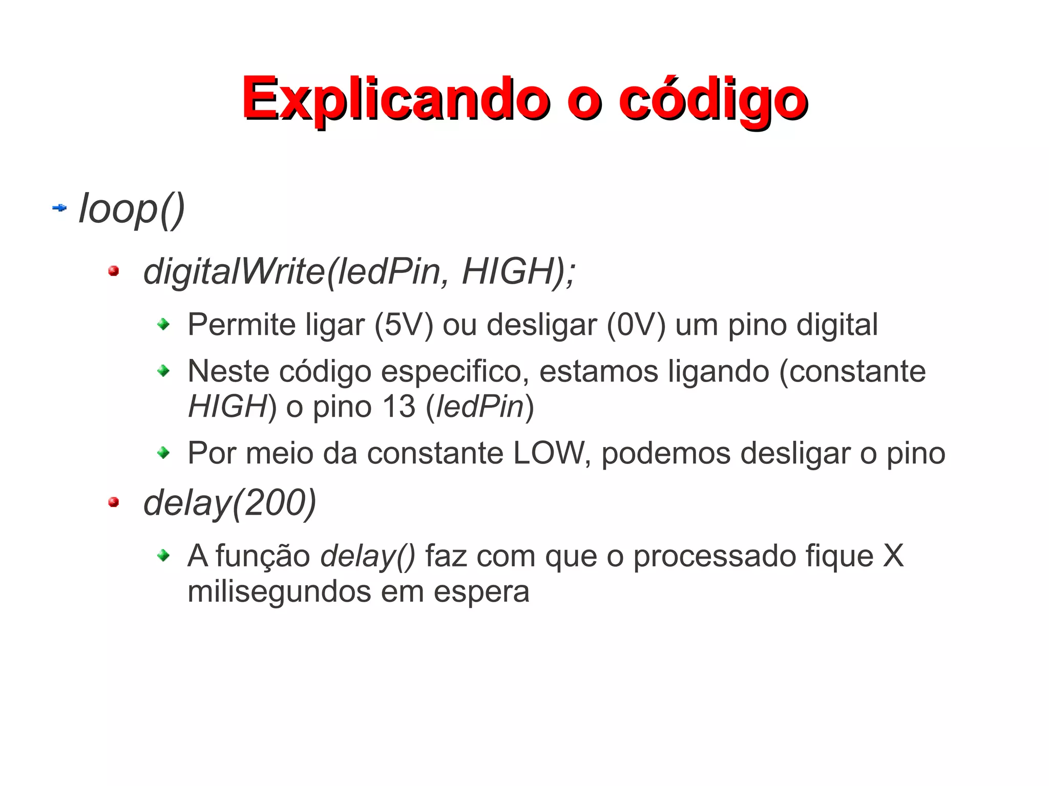 EExxpplliiccaannddoo oo ccóóddiiggoo 
loop() 
digitalWrite(ledPin, HIGH); 
Permite ligar (5V) ou desligar (0V) um pino digital 
Neste código especifico, estamos ligando (constante 
HIGH) o pino 13 (ledPin) 
Por meio da constante LOW, podemos desligar o pino 
delay(200) 
A função delay() faz com que o processado fique X 
milisegundos em espera 
 