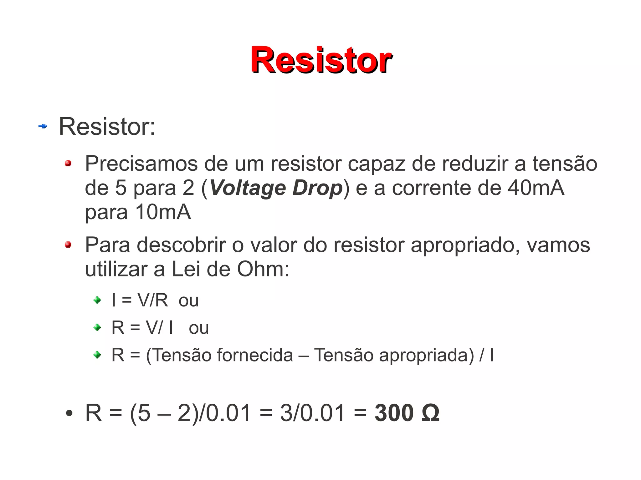 RReessiissttoorr 
Resistor: 
Precisamos de um resistor capaz de reduzir a tensão 
de 5 para 2 (Voltage Drop) e a corrente de 40mA 
para 10mA 
Para descobrir o valor do resistor apropriado, vamos 
utilizar a Lei de Ohm: 
I = V/R ou 
R = V/ I ou 
R = (Tensão fornecida – Tensão apropriada) / I 
● R = (5 – 2)/0.01 = 3/0.01 = 300 Ω 
 