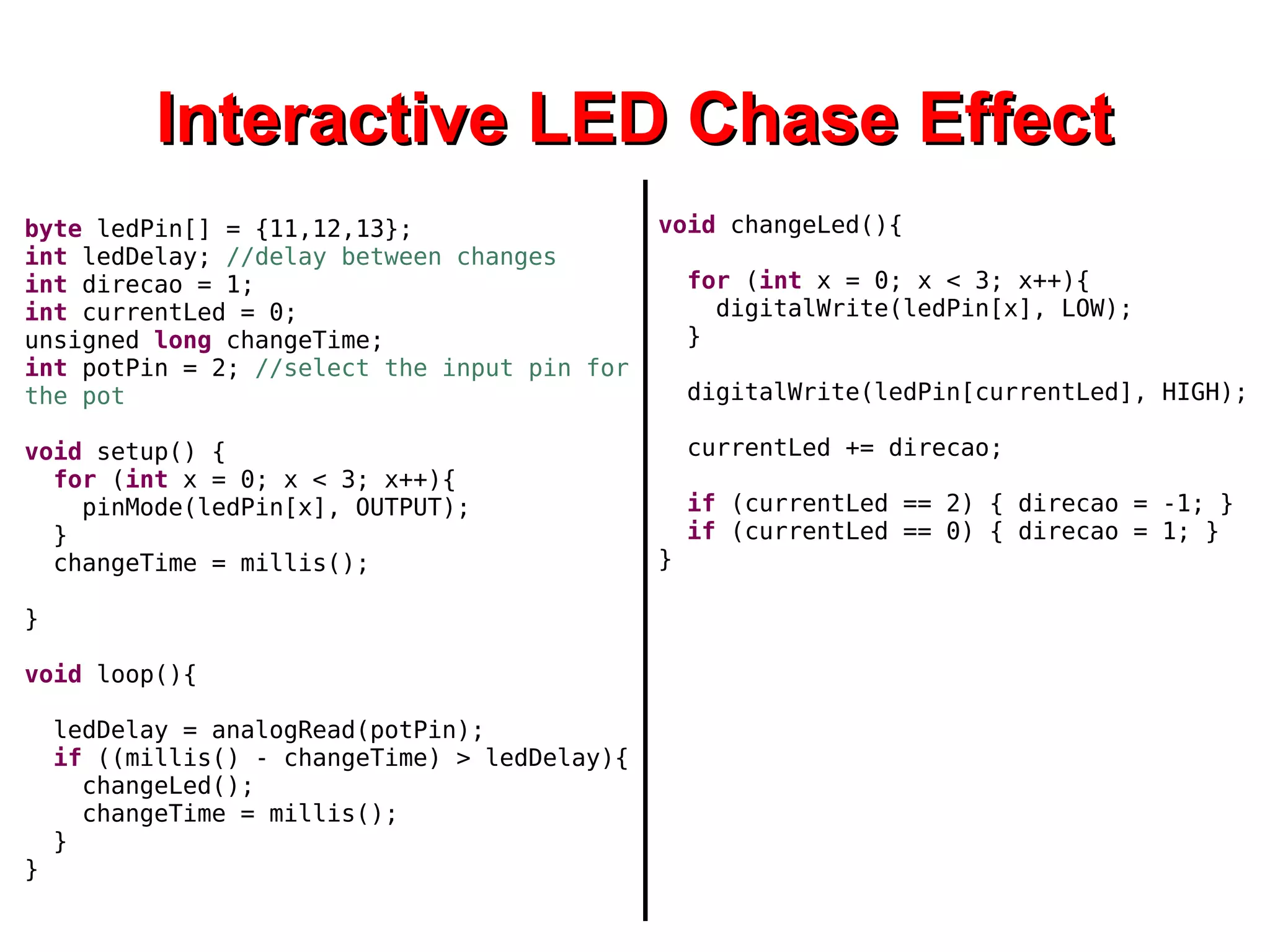 IInntteerraaccttiivvee LLEEDD CChhaassee EEffffeecctt 
byte ledPin[] = {11,12,13}; 
int ledDelay; //delay between changes 
int direcao = 1; 
int currentLed = 0; 
unsigned long changeTime; 
int potPin = 2; //select the input pin for 
the pot 
void setup() { 
for (int x = 0; x < 3; x++){ 
pinMode(ledPin[x], OUTPUT); 
} 
changeTime = millis(); 
} 
void loop(){ 
ledDelay = analogRead(potPin); 
if ((millis() - changeTime) > ledDelay){ 
changeLed(); 
changeTime = millis(); 
} 
} 
void changeLed(){ 
for (int x = 0; x < 3; x++){ 
digitalWrite(ledPin[x], LOW); 
} 
digitalWrite(ledPin[currentLed], HIGH); 
currentLed += direcao; 
if (currentLed == 2) { direcao = -1; } 
if (currentLed == 0) { direcao = 1; } 
} 
 