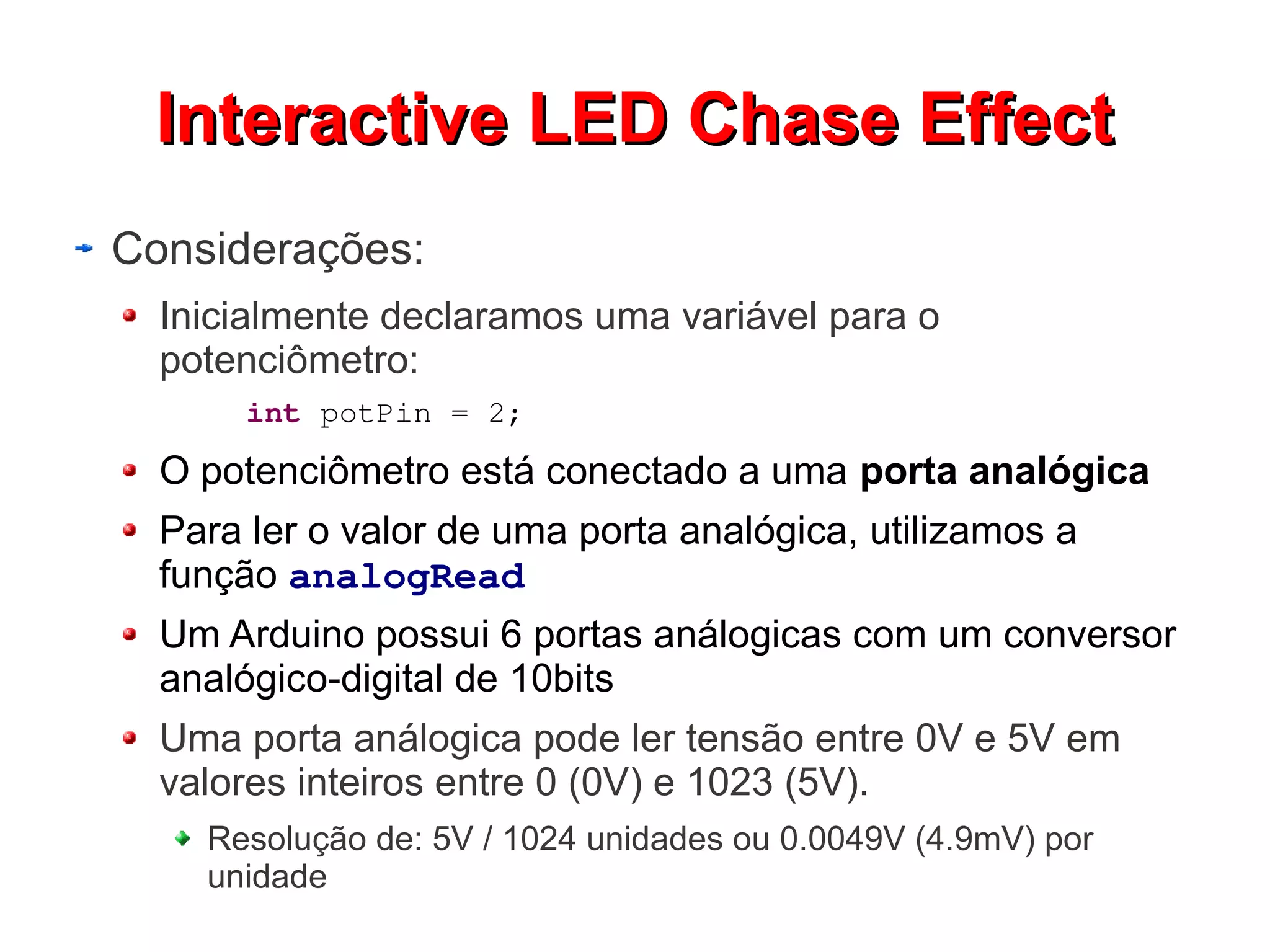 IInntteerraaccttiivvee LLEEDD CChhaassee EEffffeecctt 
Considerações: 
Inicialmente declaramos uma variável para o 
potenciômetro: 
int potPin = 2; 
O potenciômetro está conectado a uma porta analógica 
Para ler o valor de uma porta analógica, utilizamos a 
função analogRead 
Um Arduino possui 6 portas análogicas com um conversor 
analógico-digital de 10bits 
Uma porta análogica pode ler tensão entre 0V e 5V em 
valores inteiros entre 0 (0V) e 1023 (5V). 
Resolução de: 5V / 1024 unidades ou 0.0049V (4.9mV) por 
unidade 
 