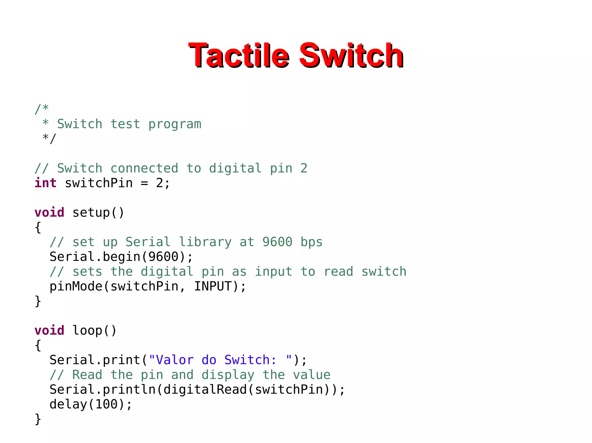 TTaaccttiillee SSwwiittcchh 
/* 
* Switch test program 
*/ 
// Switch connected to digital pin 2 
int switchPin = 2; 
void setup() 
{ 
// set up Serial library at 9600 bps 
Serial.begin(9600); 
// sets the digital pin as input to read switch 
pinMode(switchPin, INPUT); 
} 
void loop() 
{ 
Serial.print("Valor do Switch: "); 
// Read the pin and display the value 
Serial.println(digitalRead(switchPin)); 
delay(100); 
} 
 