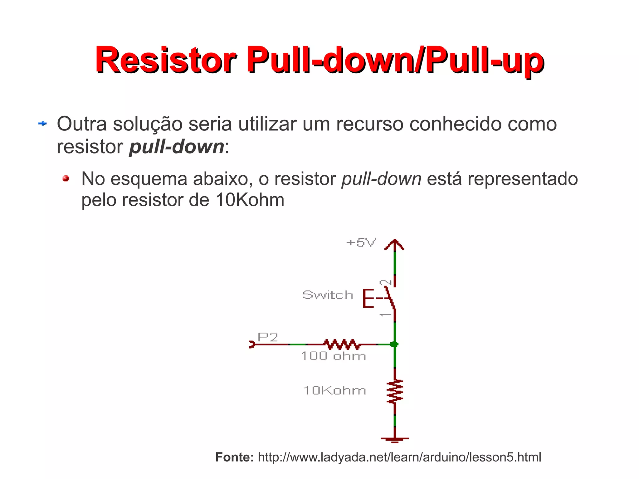 RReessiissttoorr PPuullll--ddoowwnn//PPuullll--uupp 
Outra solução seria utilizar um recurso conhecido como 
resistor pull-down: 
No esquema abaixo, o resistor pull-down está representado 
pelo resistor de 10Kohm 
Fonte: http://www.ladyada.net/learn/arduino/lesson5.html 
 