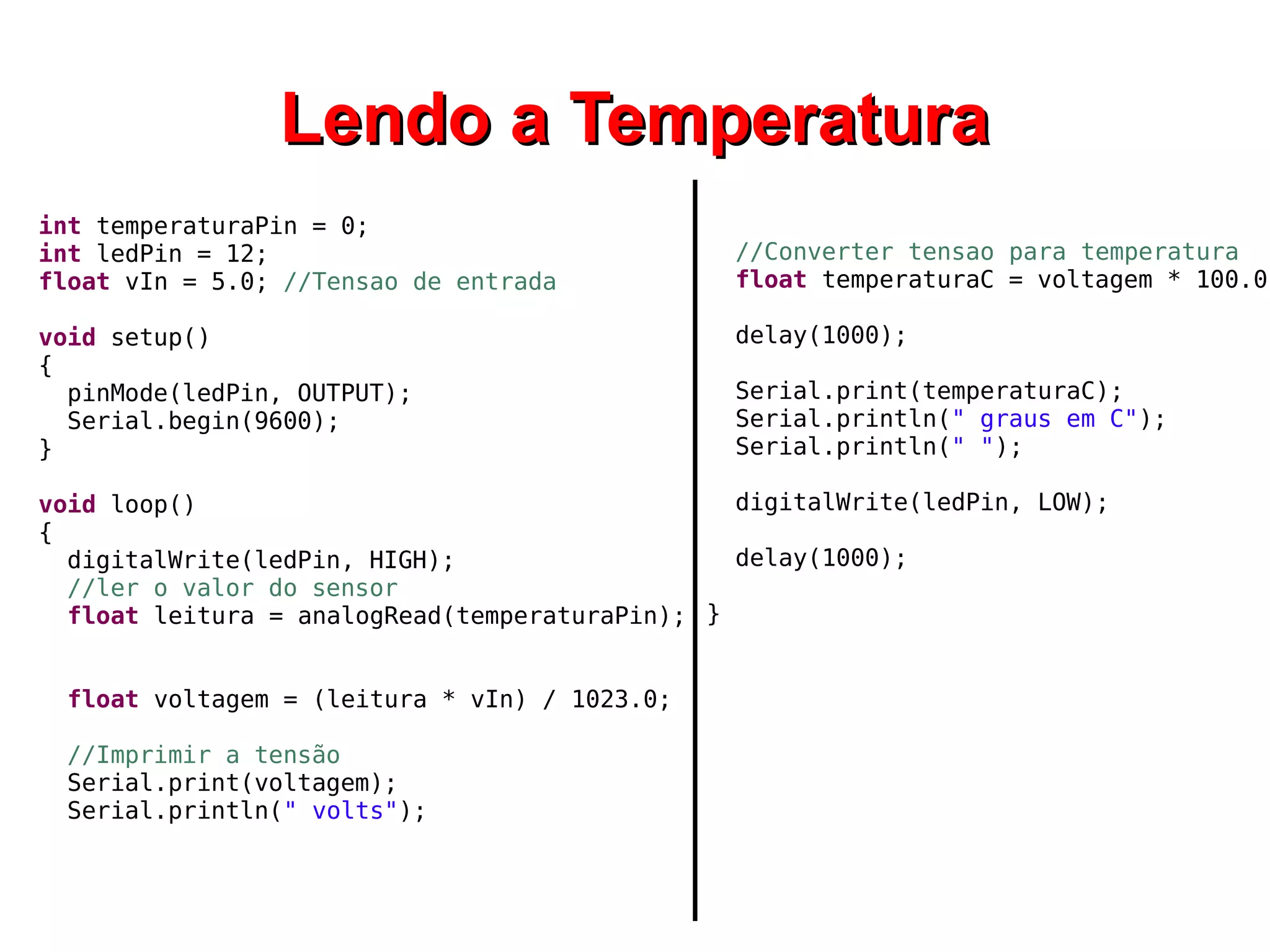 LLeennddoo aa TTeemmppeerraattuurraa 
int temperaturaPin = 0; 
int ledPin = 12; 
float vIn = 5.0; //Tensao de entrada 
void setup() 
{ 
pinMode(ledPin, OUTPUT); 
Serial.begin(9600); 
} 
void loop() 
{ 
digitalWrite(ledPin, HIGH); 
//ler o valor do sensor 
float leitura = analogRead(temperaturaPin); 
float voltagem = (leitura * vIn) / 1023.0; 
//Imprimir a tensão 
Serial.print(voltagem); 
Serial.println(" volts"); 
//Converter tensao para temperatura 
float temperaturaC = voltagem * 100.0; 
delay(1000); 
Serial.print(temperaturaC); 
Serial.println(" graus em C"); 
Serial.println(" "); 
digitalWrite(ledPin, LOW); 
delay(1000); 
} 
 
