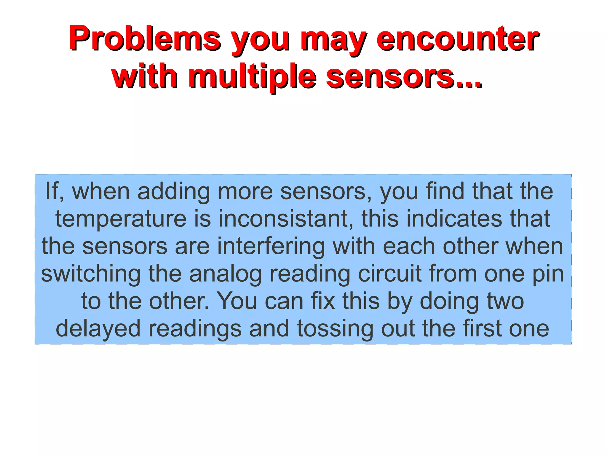 PPrroobblleemmss yyoouu mmaayy eennccoouunntteerr 
wwiitthh mmuullttiippllee sseennssoorrss...... 
If, when adding more sensors, you find that the 
temperature is inconsistant, this indicates that 
the sensors are interfering with each other when 
switching the analog reading circuit from one pin 
to the other. You can fix this by doing two 
delayed readings and tossing out the first one 
 