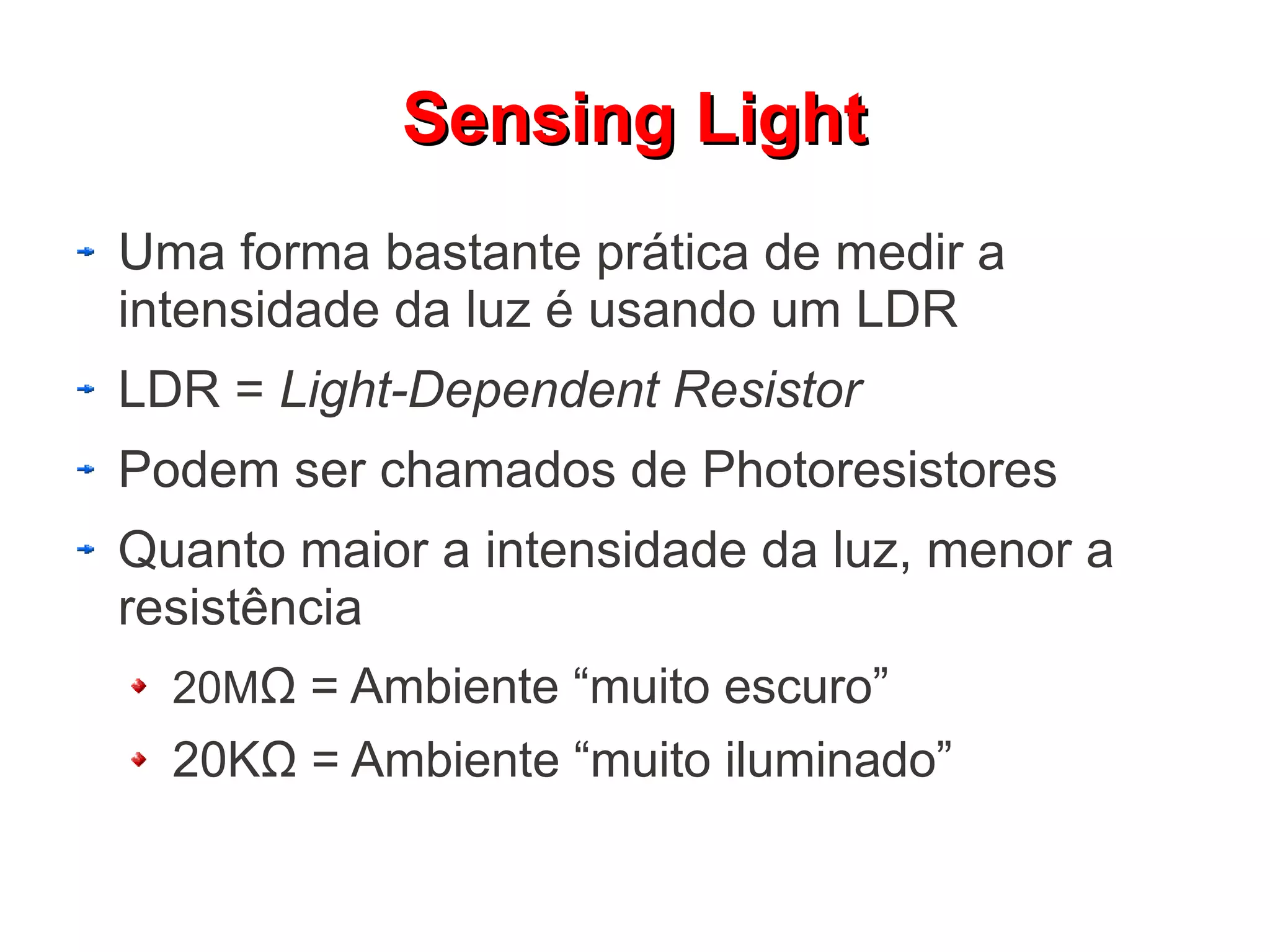 SSeennssiinngg LLiigghhtt 
Uma forma bastante prática de medir a 
intensidade da luz é usando um LDR 
LDR = Light-Dependent Resistor 
Podem ser chamados de Photoresistores 
Quanto maior a intensidade da luz, menor a 
resistência 
20MΩ = Ambiente “muito escuro” 
20KΩ = Ambiente “muito iluminado” 
 