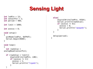 SSeennssiinngg LLiigghhtt 
int ledPin = 13; 
int sensorPin = 1; 
int period = 400; 
int limit = 1000; 
int acesso = 0; 
void setup() 
{ 
pinMode(ledPin, OUTPUT); 
Serial.begin(9600); 
} 
void loop() 
{ 
int rawValue = 
analogRead(sensorPin); 
if (rawValue < limit){ 
digitalWrite(ledPin, LOW); 
if (acesso != 1){ 
acesso = 1; 
Serial.println("ligado"); 
} 
} 
else{ 
digitalWrite(ledPin, HIGH); 
Serial.println(rawValue); 
if (acesso != 0){ 
acesso = 0; 
Serial.println("apagado"); 
} 
} 
delay(period); 
} 
 