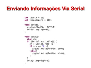 EEnnvviiaannddoo IInnffoorrmmaaççõõeess VViiaa SSeerriiaall 
int ledPin = 13; 
int tempoEspera = 500; 
void setup(){ 
pinMode(ledPin, OUTPUT); 
Serial.begin(9600); 
} 
void loop(){ 
char ch; 
if (Serial.available()){ 
ch = Serial.read(); 
if (ch == '0'){ 
digitalWrite(ledPin, LOW); 
}else{ 
digitalWrite(ledPin, HIGH); 
} 
} 
delay(tempoEspera); 
} 
 