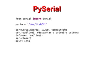 PPyySSeerriiaall 
from serial import Serial 
porta = '/dev/ttyACM1' 
ser=Serial(porta, 19200, timeout=10) 
ser.readline() #descartar a primeira leitura 
info=ser.readline() 
ser.close() 
print info 
 